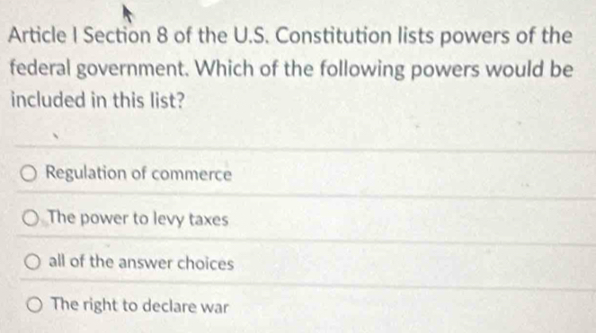 Article I Section 8 of the U.S. Constitution lists powers of the
federal government. Which of the following powers would be
included in this list?
Regulation of commerce
The power to levy taxes
all of the answer choices
The right to declare war