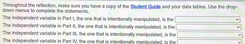 Throughout the reflection, make sure you have a copy of the Student Guide and your data tables. Use the drop- 
down menus to complete the statements. 
The independent variable in Part I, the one that is intentionally manipulated, is the 
The independent variable in Part II, the one that is intentionally manipulated, is the 
The independent variable in Part III, the one that is intentionally manipulated, is the 
The independent variable in Part IV, the one that is intentionally manipulated, is the