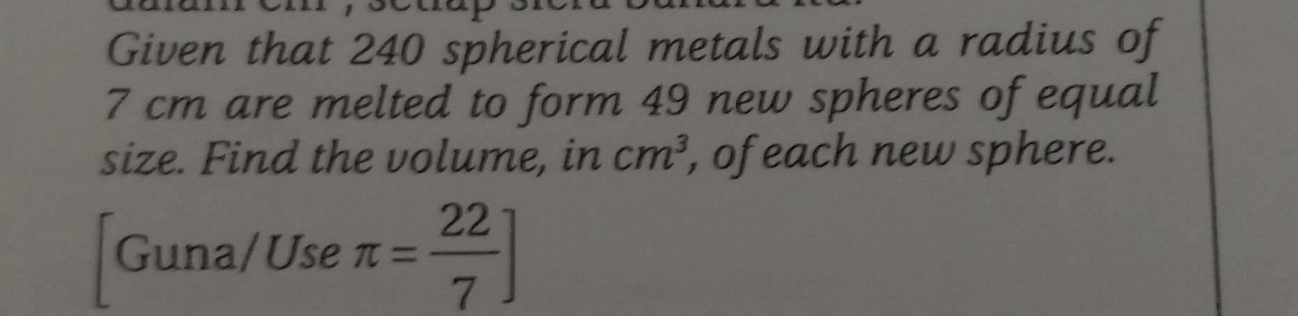 Given that 240 spherical metals with a radius of
7 cm are melted to form 49 new spheres of equal 
size. Find the volume, in , of each new sphere. cm^3
[Guna/Use π = 22/7 ]