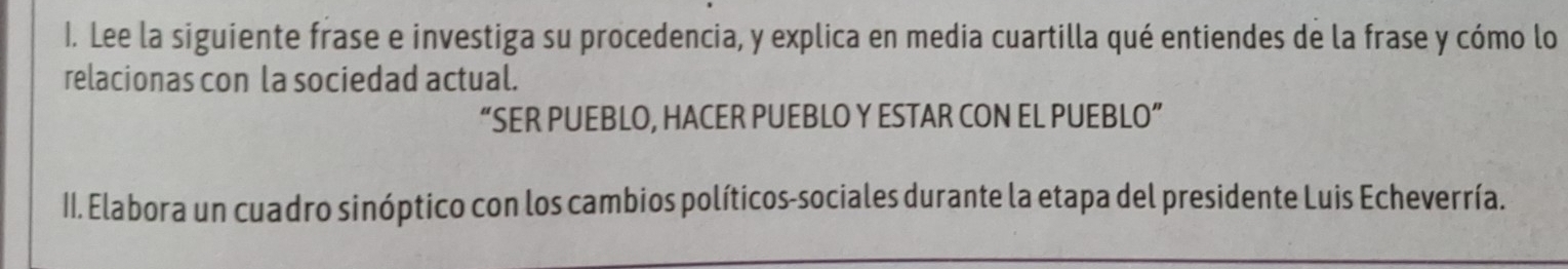 Lee la siguiente frase e investiga su procedencia, y explica en media cuartilla qué entiendes de la frase y cómo lo 
relacionas con la sociedad actual. 
“SER PUEBLO, HACER PUEBLO Y ESTAR CON EL PUEBLO” 
II. Elabora un cuadro sinóptico con los cambios políticos-sociales durante la etapa del presidente Luis Echeverría.