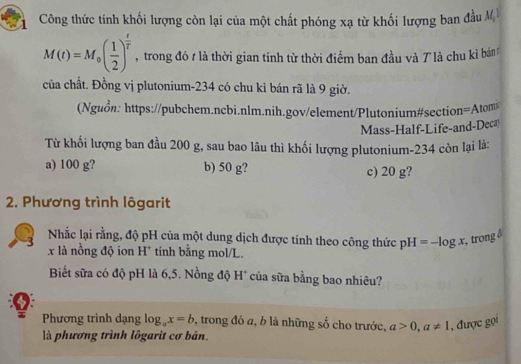 Công thức tính khối lượng còn lại của một chất phóng xạ từ khối lượng ban đầu M
M(t)=M_0( 1/2 )^ t/T  , trong đó t là thời gian tính từ thời điểm ban đầu và 7 là chu kì bán
của chất. Đồng vị plutonium- 234 có chu kì bán rã là 9 giờ.
(Nguồn: https://pubchem.ncbi.nlm.nih.gov/element/Plutonium#section=Atomi
Mass-Half-Life-and-Deca
Từ khối lượng ban đầu 200 g, sau bao lâu thì khối lượng plutonium- 234 còn lại là:
a) 100 g? b) 50 g?
c) 20 g?
2. Phương trình lôgarit
Nhắc lại rằng, độ pH của một dung dịch được tính theo công thức pH=-log x , trong
x là nồng độ ion H* tính bằng mol/L.
Biết sữa có độ pH là 6,5. Nồng độ H* của sữa bằng bao nhiêu?
Phương trình dạng log _ax=b , trong đó a, b là những số cho trước, a>0,a!= 1 , được gọi
là phương trình lôgarit cơ bản.