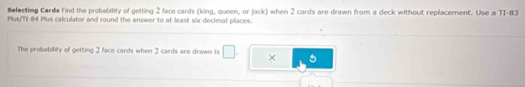 Selecting Cards Find the probability of getting 2 face cards (king, queen, or jack) when 2 cards are drawn from a deck without replacement. Use a TI- 83
Plus/TI- 84 Plus calculator and round the answer to at least six decimal places. 
The probability of getting 2 face cards when 2 cards are drawn is □ . ×