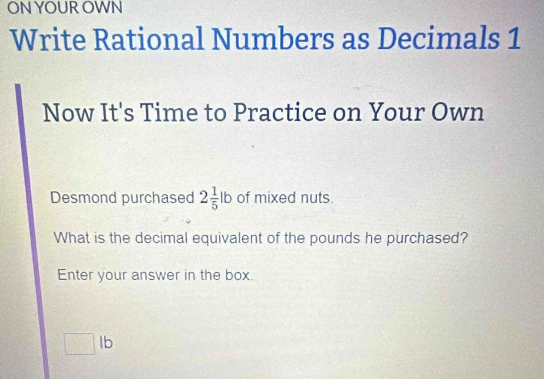 ON YOUR OWN 
Write Rational Numbers as Decimals 1 
Now It's Time to Practice on Your Own 
Desmond purchased 2 1/5 lb of mixed nuts. 
What is the decimal equivalent of the pounds he purchased? 
Enter your answer in the box...(5) lb