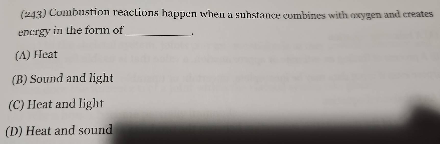 (243) Combustion reactions happen when a substance combines with oxygen and creates
energy in the form of_
(A) Heat
(B) Sound and light
(C) Heat and light
(D) Heat and sound