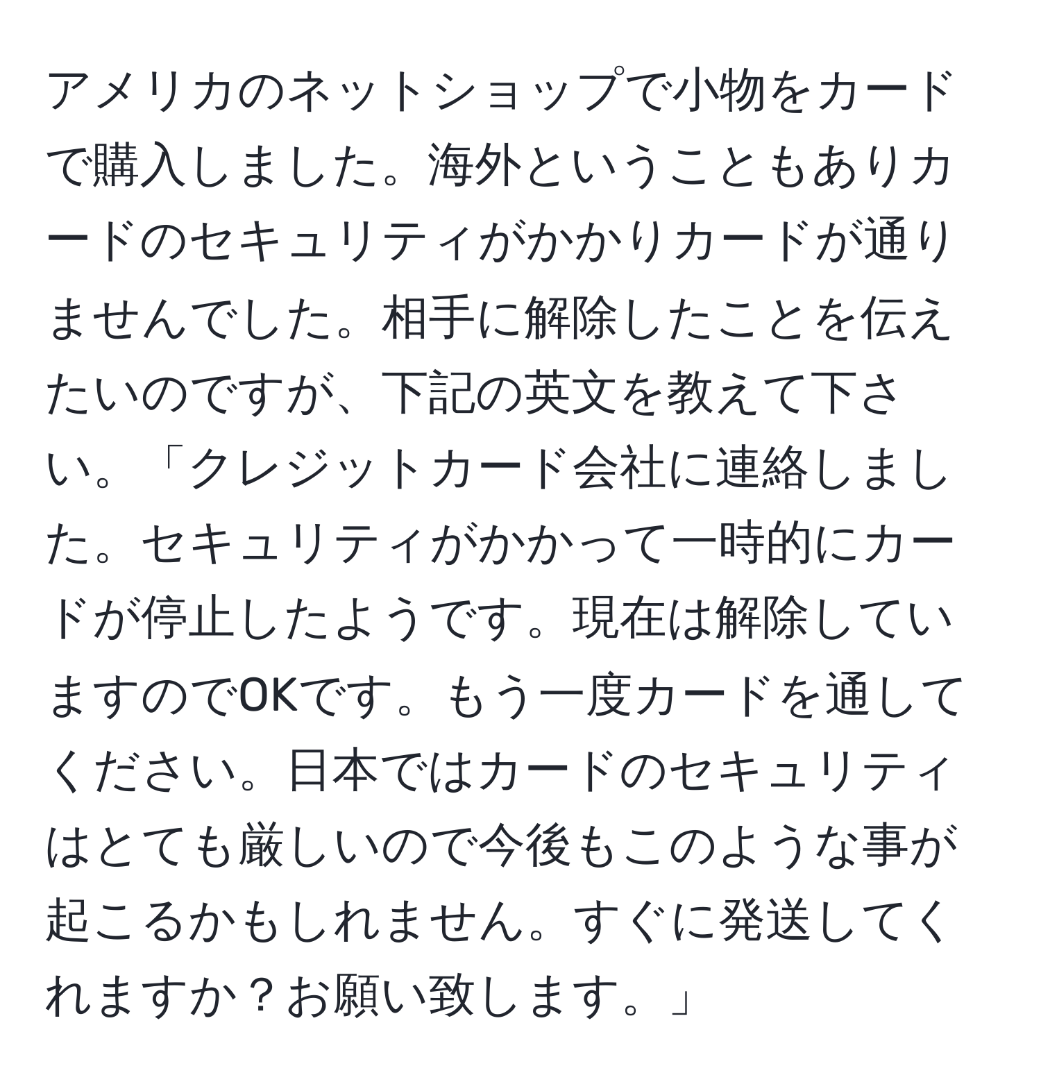 アメリカのネットショップで小物をカードで購入しました。海外ということもありカードのセキュリティがかかりカードが通りませんでした。相手に解除したことを伝えたいのですが、下記の英文を教えて下さい。「クレジットカード会社に連絡しました。セキュリティがかかって一時的にカードが停止したようです。現在は解除していますのでOKです。もう一度カードを通してください。日本ではカードのセキュリティはとても厳しいので今後もこのような事が起こるかもしれません。すぐに発送してくれますか？お願い致します。」