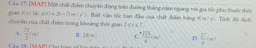 [MAP] Một chất điểm chuyển động trên đường thẳng nằm ngang với gia tốc phụ thuộc thời
gian t(s) là: a(t)=2t-7(m/s^2) , Biết vận tốc ban đầu của chất điểm bằng ; 6(m /s). Tính độ dịch
chuyển của chất điểm trong khoảng thời gian 1≤ t≤ 7.
A.  71/3 (m) B. 18(m) C.  125/6 (m) D.  17/6 (m)
Câu 18: [MAP] Cho hàm s