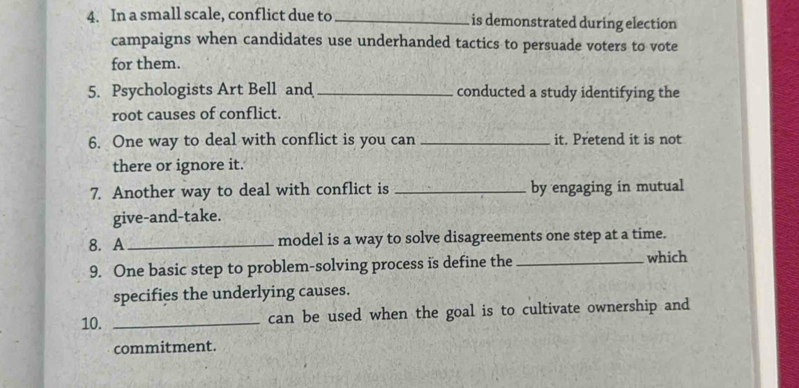 In a small scale, conflict due to _is demonstrated during election 
campaigns when candidates use underhanded tactics to persuade voters to vote 
for them. 
5. Psychologists Art Bell and _conducted a study identifying the 
root causes of conflict. 
6. One way to deal with conflict is you can _it. Pretend it is not 
there or ignore it. 
7. Another way to deal with conflict is _by engaging in mutual 
give-and-take. 
8. A _model is a way to solve disagreements one step at a time. 
9. One basic step to problem-solving process is define the _which 
specifies the underlying causes. 
10. _can be used when the goal is to cultivate ownership and 
commitment.