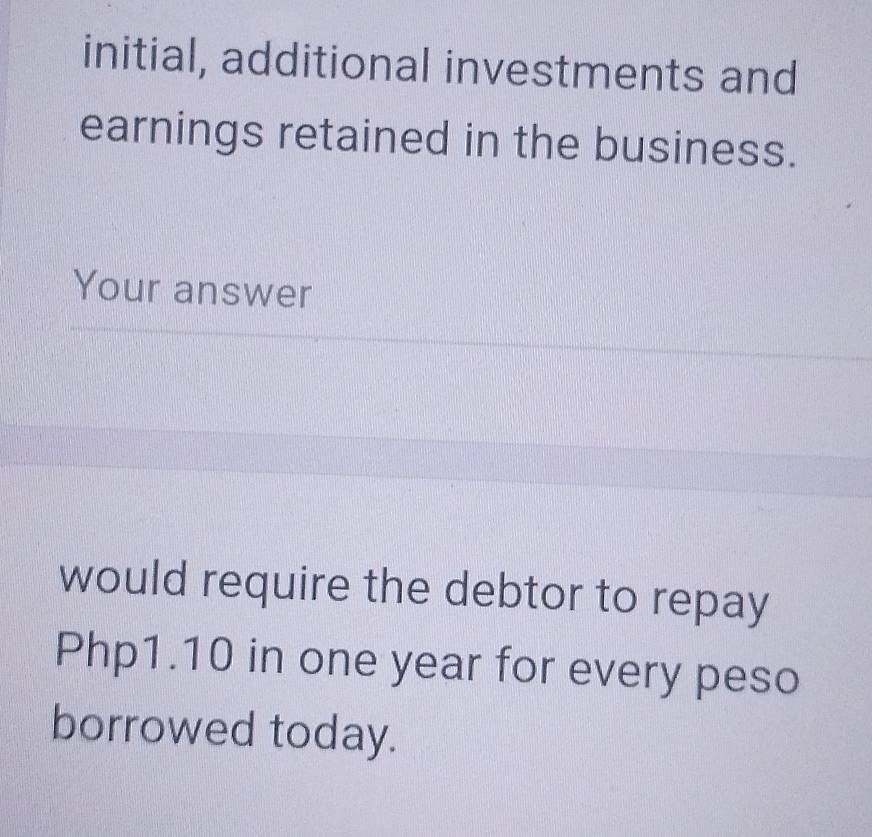 initial, additional investments and 
earnings retained in the business. 
Your answer 
would require the debtor to repay
Php1.10 in one year for every peso 
borrowed today.