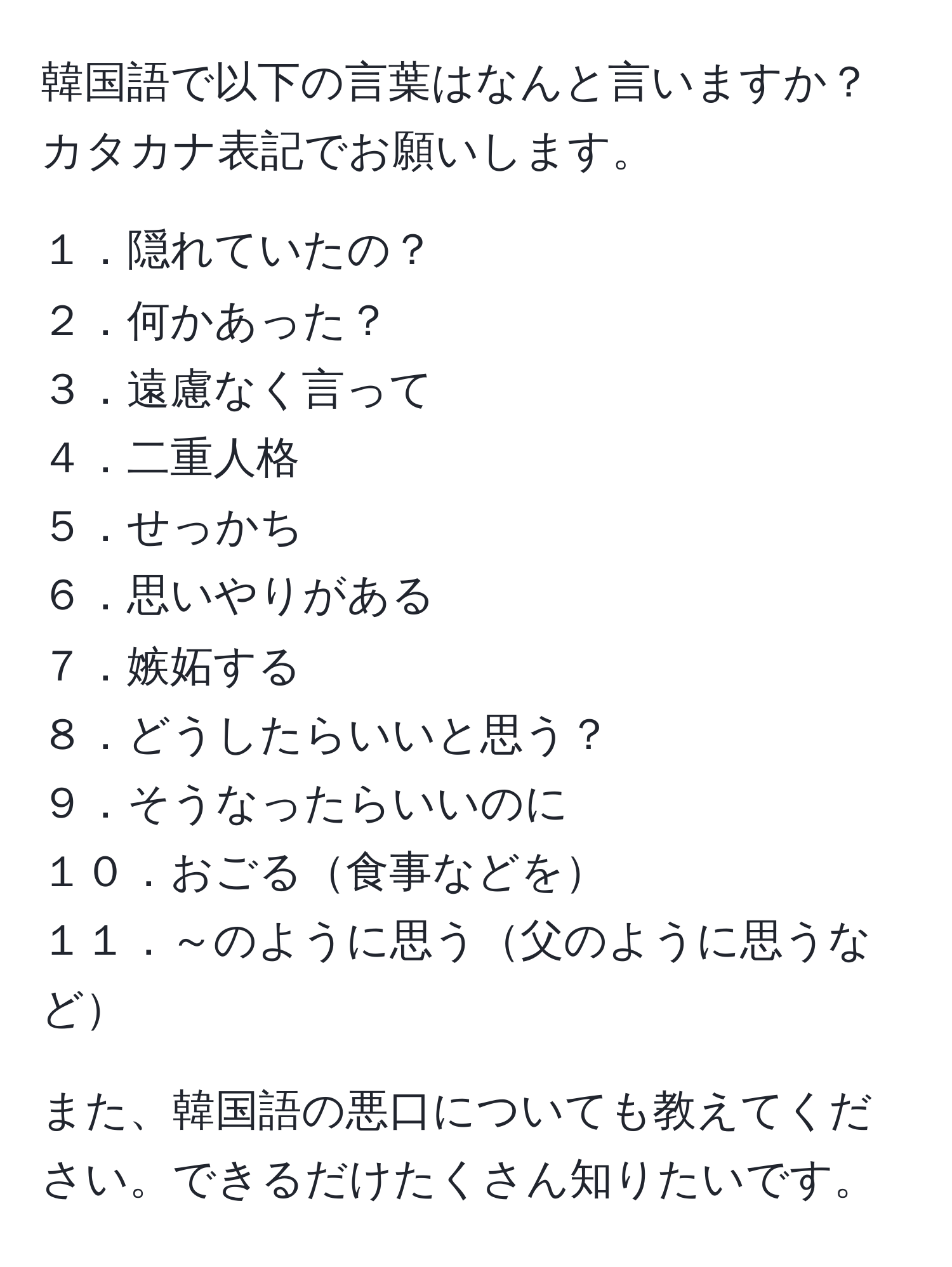 韓国語で以下の言葉はなんと言いますか？カタカナ表記でお願いします。

１．隠れていたの？  
２．何かあった？  
３．遠慮なく言って  
４．二重人格  
５．せっかち  
６．思いやりがある  
７．嫉妬する  
８．どうしたらいいと思う？  
９．そうなったらいいのに  
１０．おごる食事などを  
１１．～のように思う父のように思うなど

また、韓国語の悪口についても教えてください。できるだけたくさん知りたいです。