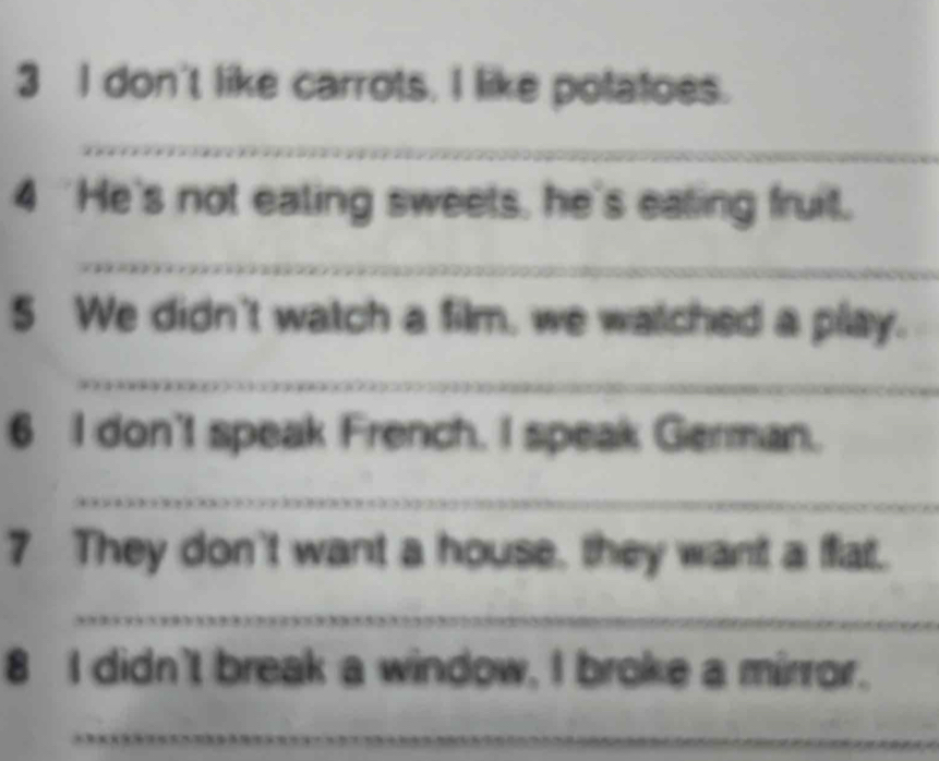 don't like carrots. I like potatoes. 
_ 
4 'He's not ealing sweets, he's ealing fruit. 
_ 
5 We didn't watch a film, we watched a play. 
_ 
6 I don't speak French. I speak German. 
_ 
7 They don't want a house, they want a fat. 
_ 
8 I didn't break a window, I broke a mirror. 
_ 
_