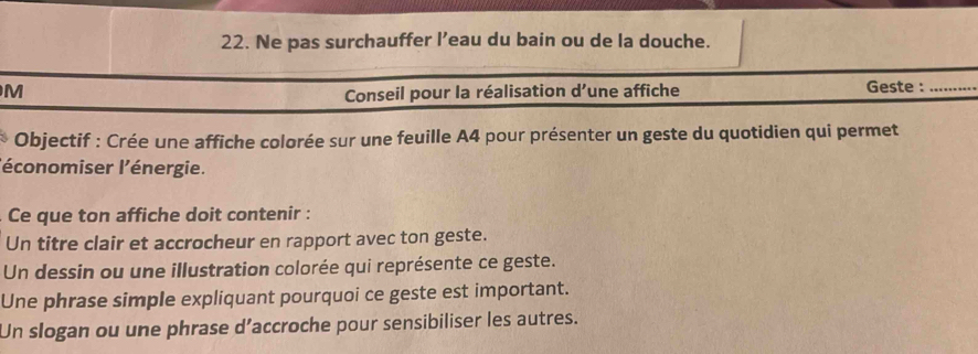 Ne pas surchauffer l’eau du bain ou de la douche. 
M Geste :_ 
Conseil pour la réalisation d’une affiche 
Objectif : Crée une affiche colorée sur une feuille A4 pour présenter un geste du quotidien qui permet 
l'économiser l'énergie. 
Ce que ton affiche doit contenir : 
Un titre clair et accrocheur en rapport avec ton geste. 
Un dessin ou une illustration colorée qui représente ce geste. 
Une phrase simple expliquant pourquoi ce geste est important. 
Un slogan ou une phrase d’accroche pour sensibiliser les autres.