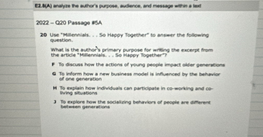 E2.8(A) analyze the author's purpose, audience, and message within a lext
2022 - Q20 Passage #5A
20 Use "Millennials. . . So Happy Together" to answer the following
question.
What is the author's primary purpose for writing the excerpt from
the article "Millennials. . . So Happy Together”?
F To discuss how the actions of young people impact older generations
G. To inform how a new business model is influenced by the behavior
of one generation
H To explain how individuals can participate in co-working and co-
living situations
] To explore how the socializing behaviors of people are different
between generations