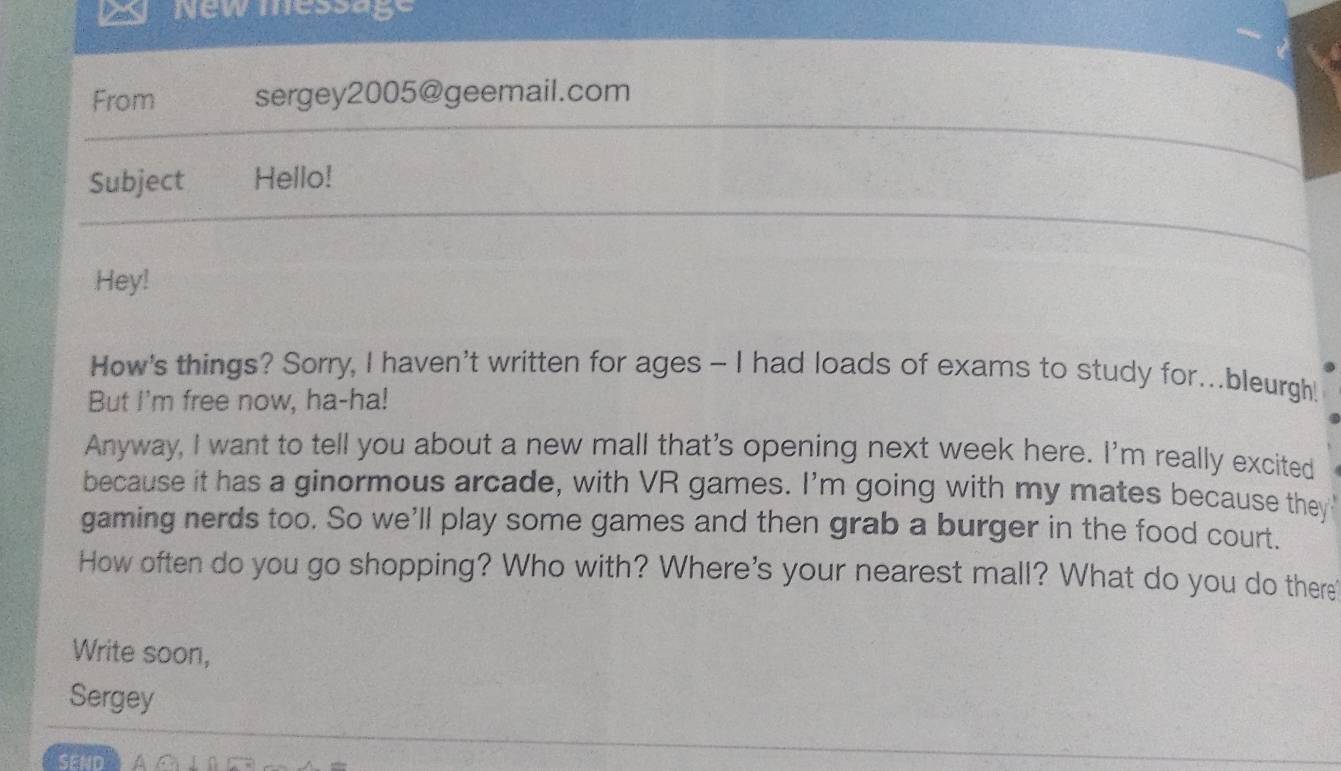 New message 
From sergey2005@geemail.com 
Subject Hello! 
Hey! 
How's things? Sorry, I haven't written for ages - I had loads of exams to study for...bleurgh! 
But I'm free now, ha-ha! 
Anyway, I want to tell you about a new mall that's opening next week here. I'm really excited 
because it has a ginormous arcade, with VR games. I'm going with my mates because they 
gaming nerds too. So we'll play some games and then grab a burger in the food court. 
How often do you go shopping? Who with? Where's your nearest mall? What do you do there' 
Write soon, 
Sergey 
SEND an⊥ 0