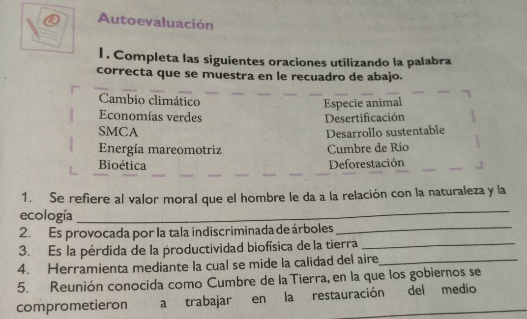 Autoevaluación 
l . Completa las siguientes oraciones utilizando la palabra 
correcta que se muestra en le recuadro de abajo. 
Cambio climático 
Especie animal 
Economías verdes Desertificación 
SMCA Desarrollo sustentable 
Energía mareomotriz Cumbre de Río 
Bioética Deforestación 
1. Se refiere al valor moral que el hombre le da a la relación con la naturaleza y la 
ecología 
_ 
2. Es provocada por la tala indiscriminada de árboles_ 
3. Es la pérdida de la productividad biofísica de la tierra_ 
4. Herramienta mediante la cual se mide la calidad del aire_ 
5. Reunión conocida como Cumbre de la Tierra, en la que los gobiernos se 
comprometieron a trabajar en la restauración del medio