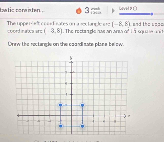 tastic consisten... 3 week Level9① 
streak 
The upper-left coordinates on a rectangle are (-8,8) , and the uppe 
coordinates are (-3,8). The rectangle has an area of 15 square unit 
Draw the rectangle on the coordinate plane below.