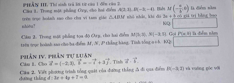 PHÀN III. Thí sinh trả lời từ câu 1 đến câu 2. 
Câu 1. Trong mặt phẳng Oxy, cho hai điểm A(2;3), B(-3;-4). Biết M(- a/b ;0) là điểm nằm 
trên trục hoành sao cho chu vi tam giác △ ABM nhỏ nhất, khi đó 2a+b có giá trị bằng bao 
nhiêu? KQ: 
Câu 2. Trong mặt phẳng tọa độ Oxy, cho hai điểm M(5;3), N(-3;5). Gọi P(a;b) là điểm nằm 
trên trục hoành sao cho ba điểm M, N, P thẳng hàng. Tính tổng a+b. KQ: 
phần IV. phần tự luận 
Câu 1. Cho vector a=(-2;3), vector b=-vector i+3vector j , Tính vector a· vector b. 
Câu 2. Viết phương trình tổng quát của đường thẳng △ di qua điểm B(-3;2) và vuông góc với 
dường thẳng ; d : 3x+4y+7=0.