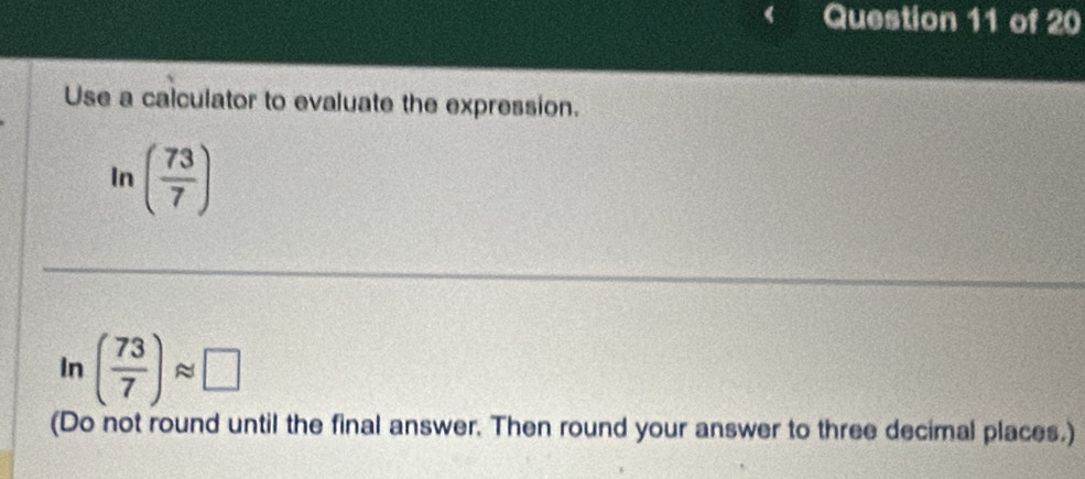 Use a calculator to evaluate the expression. 
In ( 73/7 )
In ( 73/7 )approx □
(Do not round until the final answer. Then round your answer to three decimal places.)