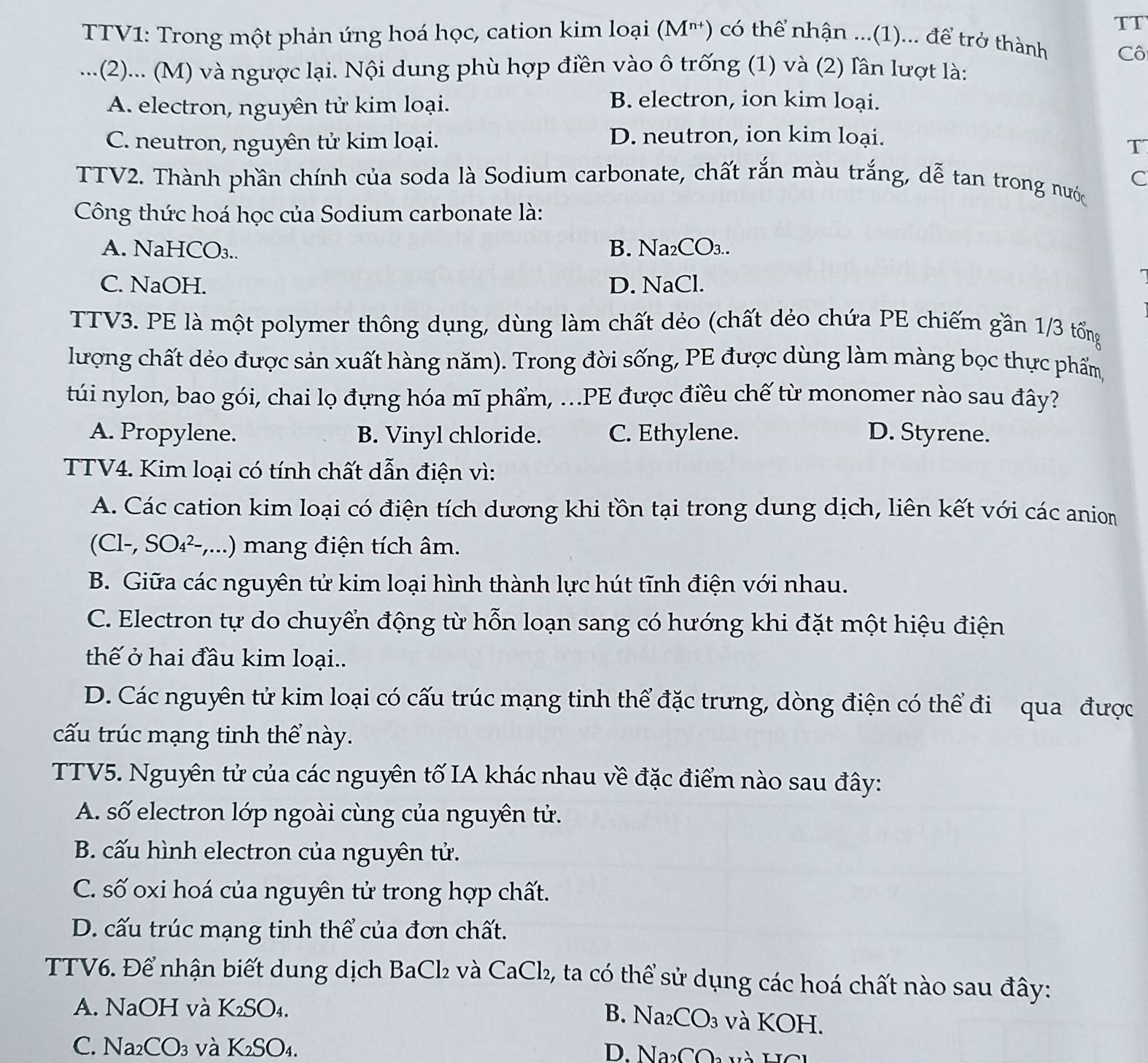 TT
TV1: Trong một phản ứng hoá học, cation kim loại (M') có thể nhận ...(1)... để trở thành
Cô
.. .(2)... (M) và ngược lại. Nội dung phù hợp điền vào ô trống (1) và (2) lân lượt là:
A. electron, nguyên tử kim loại.
B. electron, ion kim loại.
D. neutron, ion kim loại.
C. neutron, nguyên tử kim loại. T
TTV2. Thành phần chính của soda là Sodium carbonate, chất rắn màu trắng, dễ tan trong nước C
Công thức hoá học của Sodium carbonate là:
A. NaHCO₃.. B. Na₂CO₃..
C. NaOH. D. NaCl.
TTV3. PE là một polymer thông dụng, dùng làm chất dẻo (chất dẻo chứa PE chiếm gần 1/3 tổng
lượng chất dẻo được sản xuất hàng năm). Trong đời sống, PE được dùng làm màng bọc thực phẩm,
túi nylon, bao gói, chai lọ đựng hóa mĩ phẩm, ...PE được điều chế từ monomer nào sau đây?
A. Propylene. B. Vinyl chloride. C. Ethylene. D. Styrene.
TTV4. Kim loại có tính chất dẫn điện vì:
A. Các cation kim loại có điện tích dương khi tồn tại trong dung dịch, liên kết với các anion
C1-, SO_4^((2-),...) )  mang điện tích âm.
B. Giữa các nguyên tử kim loại hình thành lực hút tĩnh điện với nhau.
C. Electron tự do chuyển động từ hỗn loạn sang có hướng khi đặt một hiệu điện
thế ở hai đầu kim loại..
D. Các nguyên tử kim loại có cấu trúc mạng tinh thể đặc trưng, dòng điện có thể đi qua được
cấu trúc mạng tinh thể này.
TTV5. Nguyên tử của các nguyên tố IA khác nhau về đặc điểm nào sau đây:
A. số electron lớp ngoài cùng của nguyên tử.
B. cấu hình electron của nguyên tử.
C. số oxi hoá của nguyên tử trong hợp chất.
D. cấu trúc mạng tinh thể của đơn chất.
TTV6. Để nhận biết dung dịch BaCl₂ và CaCl₂, ta có thể sử dụng các hoá chất nào sau đây:
A. NaOH và K₂SO₄.
B. Na₂CO₃ và KOH.
C. Na2 CO_3) :và l K_2SO_4 D. NaCO và HC