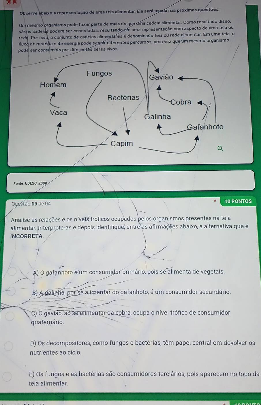 Observe abaixo a representação de uma teia alimentar. Ela será usada nas próximas questões:
Um mesmo organismo pode fazer parte de mais do que uma cadeia alimentar. Como resultado disso,
várias cadeias podem ser conectadas, resultando em uma representação com aspecto de uma teia ou
rede. Por isso, o conjunto de cadeias alimentares é denominado teia ou rede alimentar. Em uma teia, o
fluxo de matéria e de energia pode seguir diferentes percursos, uma vez que um mesmo organismo
pode ser consumido por diferentes seres vivos.
Fonte: UDESC, 2008
Questão 03 de 04 10 PONTOS
Analise as relações e os níveis tróficos ocupados pelos organismos presentes na teia
alimentar. Interprete-as e depois identifique, entre as afirmações abaixo, a alternativa que é
INCORRETA.
A) O gafanhoto é um consumidor primário, pois se alimenta de vegetais.
B) A galinha, por se alimentar do gafanhoto, é um consumidor secundário.
C) O gavião, ao se alimentar da cobra, ocupa o nível trófico de consumidor
quaternário.
D) Os decompositores, como fungos e bactérias, têm papel central em devolver os
nutrientes ao ciclo.
E) Os fungos e as bactérias são consumidores terciários, pois aparecem no topo da
teia alimentar.