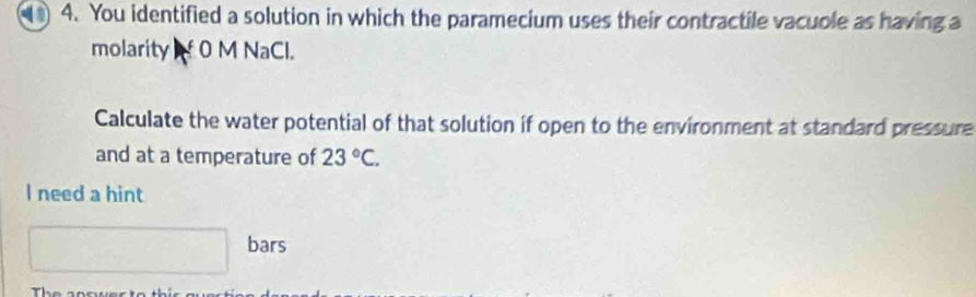 You identified a solution in which the paramecium uses their contractile vacuole as having a 
molarity f 0 M NaCl. 
Calculate the water potential of that solution if open to the environment at standard pressure 
and at a temperature of 23°C. 
I need a hint 
bars