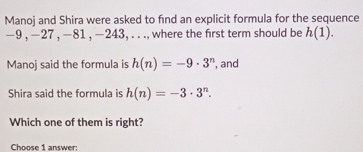 Manoj and Shira were asked to find an explicit formula for the sequence
-9 , −27 , −81 , −243, . . ., where the first term should be h(1). 
Manoj said the formula is h(n)=-9· 3^n , and 
Shira said the formula is h(n)=-3· 3^n. 
Which one of them is right? 
Choose 1 answer: