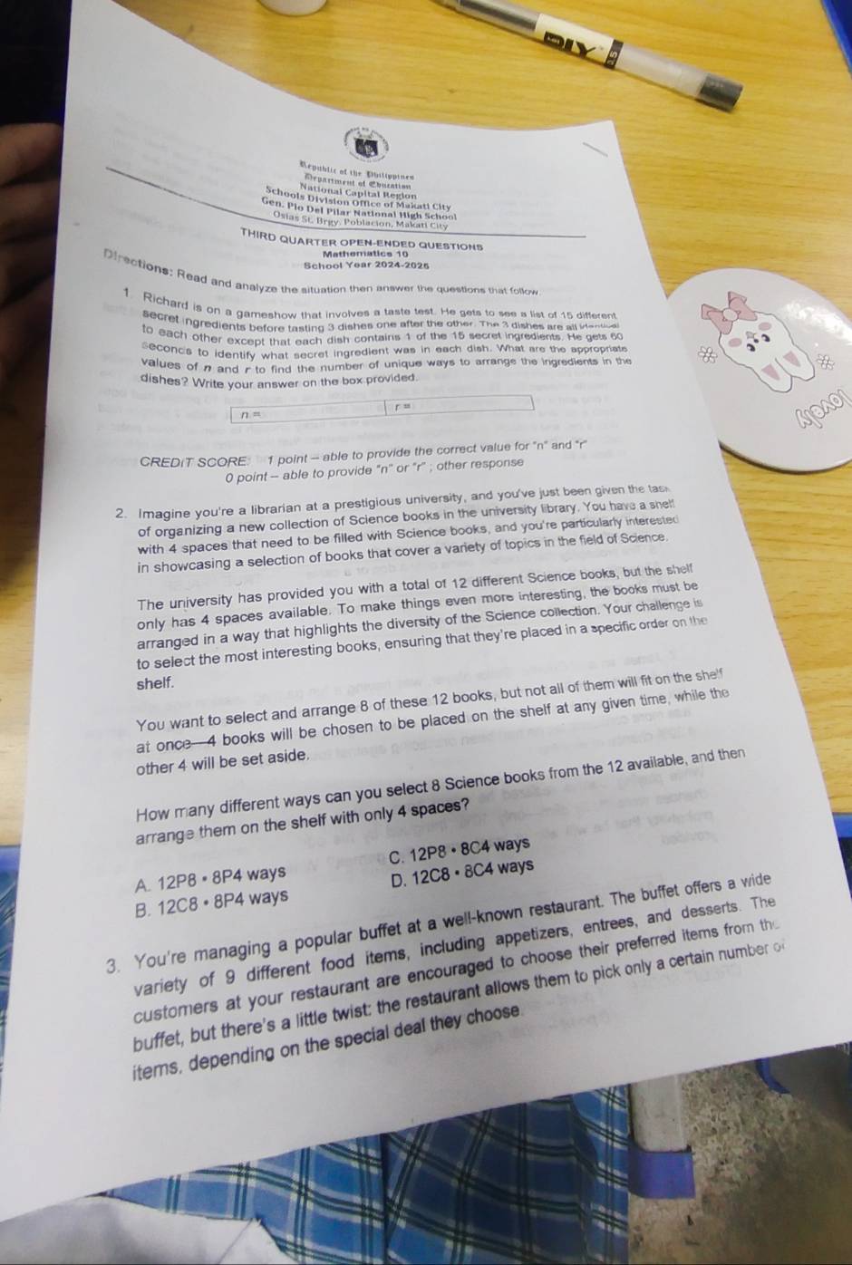 Dly
Repablic of the Dhilippined
Arpartment of Cbucation
Osias St. Brgy, Poblacion, Makati City
THIRD QUARTER OPEN-ENDED QUESTIONS
Mathematics 10
School Year 2024-2025
Dfrections: Read and analyze the situation then answer the questions that follow
1 Richard is on a gameshow that involves a taste test. He gets to see a list of 15 different
secret ingredients before tasting 3 dishes one after the other. The 3 dishes are all iene a
to each other excent that each dish contains 1 of the 15 secret ingredients. He gets 6
seconds to identify what secret ingredient was in each dish. What are the appropriate
values of n and / to find the number of unique ways to arrange the ingredients in the
dishes? Write your answer on the box provided
n = r u
CREDIT SCORE: 1 point - able to provide the correct value for ''n' and *r''
0 point - able to provide "n" or "r" ; other response
2. Imagine you're a librarian at a prestigious university, and you've just been given the tas
of organizing a new collection of Science books in the university library. You have a shel!
with 4 spaces that need to be filled with Science books, and you're particularly interested
in showcasing a selection of books that cover a variety of topics in the field of Science.
The university has provided you with a total of 12 different Science books, but the shelf
only has 4 spaces available. To make things even more interesting, the books must be
arranged in a way that highlights the diversity of the Science collection. Your challenge is
to select the most interesting books, ensuring that they're placed in a specific order on the
shelf.
You want to select and arrange 8 of these 12 books, but not all of them will fit on the she'f
at once-4 books will be chosen to be placed on the shelf at any given time, while the
other 4 will be set aside.
How many different ways can you select 8 Science books from the 12 available, and then
arrange them on the shelf with only 4 spaces?
C.1 2P8· 8
A. 12P8· 8P4 ways C4 ways
B. 12C8· 8P4 ways D. 1 2C8· 8C 4 ways
3. You're managing a popular buffet at a well-known restaurant. The buffet offers a wide
variety of 9 different food items, including appetizers, entrees, and desserts. The
customers at your restaurant are encouraged to choose their preferred items from th
buffet, but there's a little twist: the restaurant allows them to pick only a certain number o
items, depending on the special deal they choose.