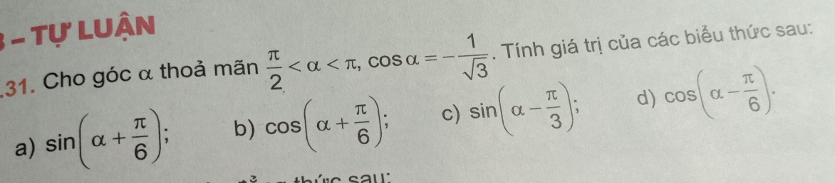 Tự LUận
31. Cho góc α thoả mãn  π /2  , cos alpha =- 1/sqrt(3) . Tính giá trị của các biểu thức sau:
a) sin (alpha + π /6 ) b) cos (alpha + π /6 ); c) sin (alpha - π /3 ); d) cos (alpha - π /6 ).