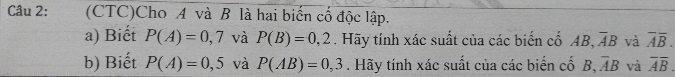 (CTC)Cho A và B là hai biến cố độc lập. 
a) Biết P(A)=0,7 và P(B)=0,2. Hãy tính xác suất của các biến cố Ab B, overline AB và overline Aoverline B. 
b) Biết P(A)=0,5 và P(AB)=0,3. Hãy tính xác suất của các biến cố B ,overline AB và overline Aoverline B.