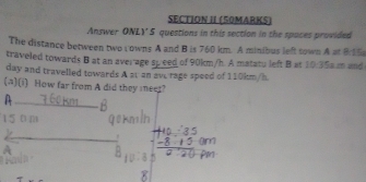 SECTION II (50MARKS) 
Answer ONLY 5 questions in this section in the spaces provided 
The distance between two rowns A and B is 760 km. A minibus left sown A at 8:15
traveled towards B at an average sp eed of 90km/h. A matatu left B at 10:35 is m and
day and travelled towards A at an ave rage speed of 110km/h
(A)(i) How far from A did they meet? 
A 
_ 
_