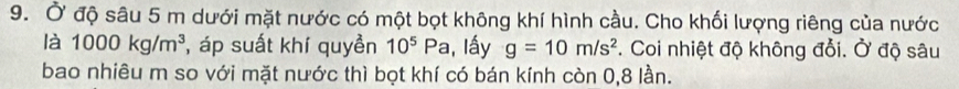 Ở độ sâu 5 m dưới mặt nước có một bọt không khí hình cầu. Cho khối lượng riêng của nước 
là 1000kg/m^3 , áp suất khí quyền 10^5P c , lấy g=10m/s^2. Coi nhiệt độ không đổi. Ở độ sâu 
bao nhiêu m so với mặt nước thì bọt khí có bán kính còn 0, 8 lần.