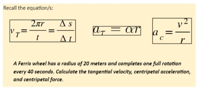 Recall the equation/s:
v_T= 2π r/t = Delta s/Delta t  a_T=alpha r a_c= v^2/r 
A Ferris wheel has a radius of 20 meters and completes one full rotation 
every 40 seconds. Calculate the tangential velocity, centripetal acceleration, 
and centripetal force.