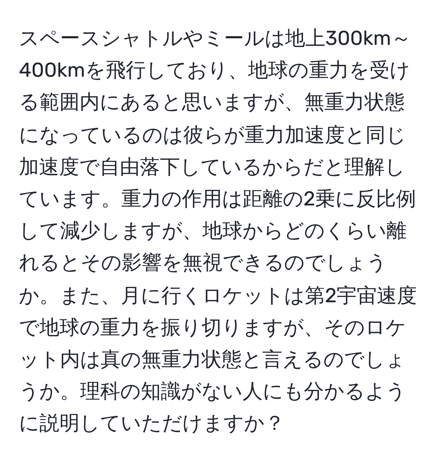 スペースシャトルやミールは地上300km～400kmを飛行しており、地球の重力を受ける範囲内にあると思いますが、無重力状態になっているのは彼らが重力加速度と同じ加速度で自由落下しているからだと理解しています。重力の作用は距離の2乗に反比例して減少しますが、地球からどのくらい離れるとその影響を無視できるのでしょうか。また、月に行くロケットは第2宇宙速度で地球の重力を振り切りますが、そのロケット内は真の無重力状態と言えるのでしょうか。理科の知識がない人にも分かるように説明していただけますか？