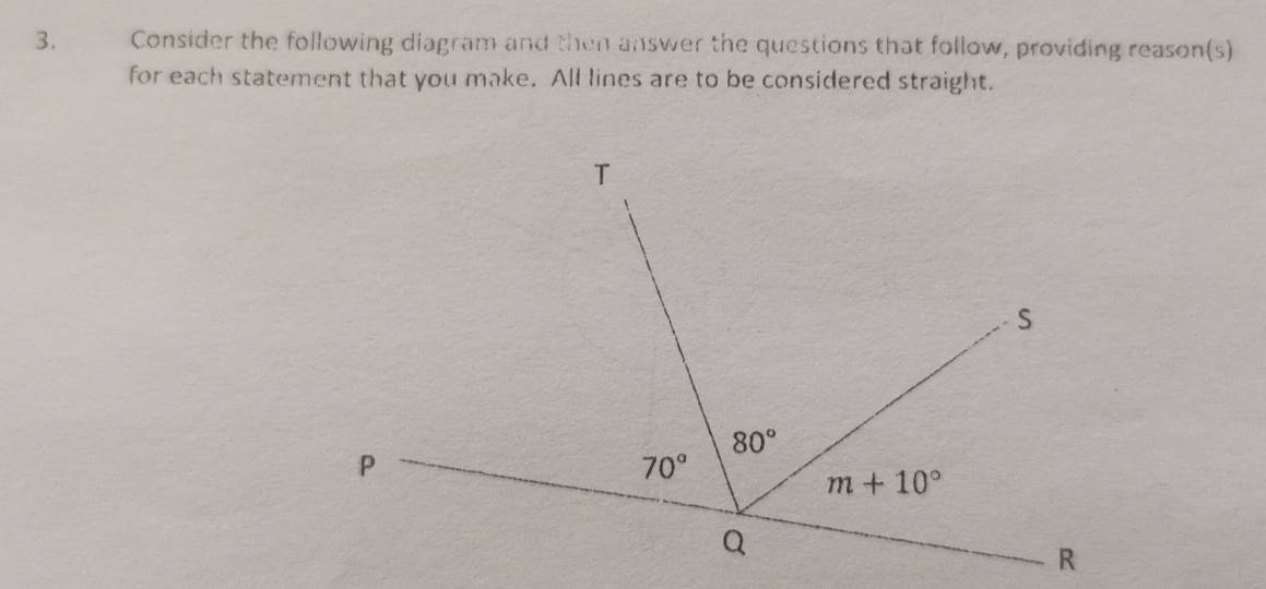 Consider the following diagram and then answer the questions that follow, providing reason(s)
for each statement that you make. All lines are to be considered straight.