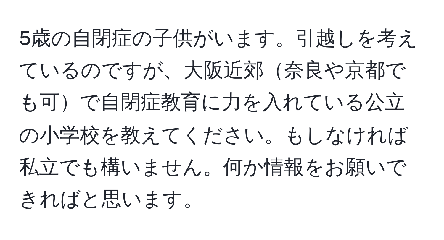 5歳の自閉症の子供がいます。引越しを考えているのですが、大阪近郊奈良や京都でも可で自閉症教育に力を入れている公立の小学校を教えてください。もしなければ私立でも構いません。何か情報をお願いできればと思います。