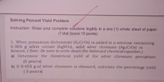 Solving Percent Yield Problem 
Instruction: Show your complete solutions legibly in a one (1) whole sheet of paper. 
(Total Score:10 points) 
1. When potassium dichromate (K₂CrO₄) is added to a solution containing
0.500 g silver nitrate (AgNO₃), solid silver chromate (Ag₂CrO₄) is 
formed. ( Note: Be sure to write down the balanced chemical equation.) 
a) Determine the theoretical yield of the silver chromate precipitate. 
(5 points) 
b) If 0.455 g of silver chromate is obtained, calculate the percentage yield. 
( 5 points)