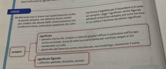 spazi indicando la riga d l 
LESSICO 
che firma il biglietto per il locandiere è di certo 
attribuiti al termine vampiro, poi scrivi tre frasi 
16.Nel testo non si trova mai esplicitamente scritta 
un vampiro. Leggi i significati, anche figurati, 
la parola vampiro, ma abbiamo buoni motivi 
cimitero lo siano, come pure sappiamo che colui in cui utilizzi il termine nei diversi significati. 
per credere che alcune delle strane presenze nel 
significato 
- persona morta che, in base a credenze popolari diffuse in particolare nell'Europa 
centro-orientale, lascia di notte la propria tomba per succhiare sangue ai vivi 
mordendoli sul collo 
vampiro - pipistrello dell’America centro-meridionale, non ematofago, nonostante il nome. 
significato figurato 
- affarista spietato, strozzino, usuraio