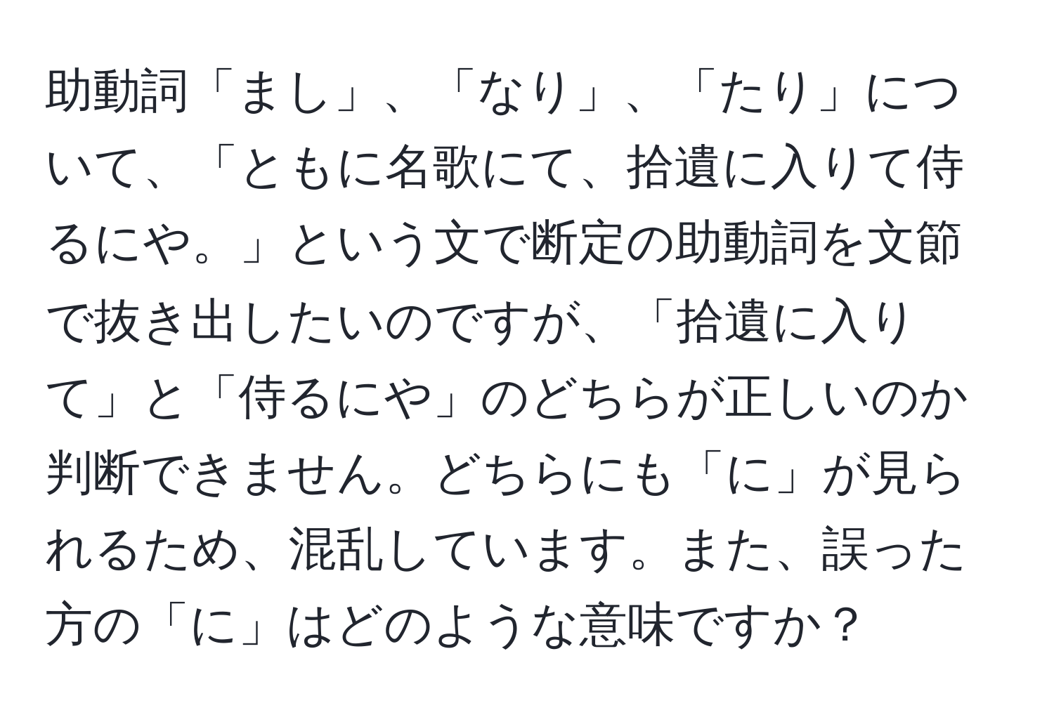 助動詞「まし」、「なり」、「たり」について、「ともに名歌にて、拾遺に入りて侍るにや。」という文で断定の助動詞を文節で抜き出したいのですが、「拾遺に入りて」と「侍るにや」のどちらが正しいのか判断できません。どちらにも「に」が見られるため、混乱しています。また、誤った方の「に」はどのような意味ですか？