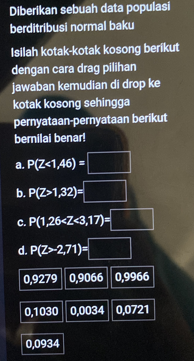 Diberikan sebuah data populasi
berditribusi normal baku
Isilah kotak-kotak kosong berikut
dengan cara drag pilihan
jawaban kemudian di drop ke
kotak kosong sehingga
pernyataan-pernyataan berikut
bernilai benar!
a. P(Z<1,46)=□
b. P(Z>1,32)=□
c. P(1,26
d. P(Z>-2,71)=□
0,9279 0,9066 0,9966
0,1030 0,0034 0,0721
0,0934