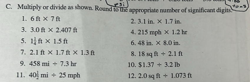 tong 
C. Multiply or divide as shown. Round to the appropriate number of significant digits. 
1. 6ft* 7ft
2. 3.1in.* 1.7in. 
3. 3.0ft* 2.407ft
4. 215mph* 1.2hr
5. 1 1/4 ft* 1.5ft 6. 48in.* 8.0in. 
7. 2.1ft* 1.7ft* 1.3ft 8. 18sqft/ 2.1ft
9. 458mi/ 7.3hr 10. $1.37/ 3.21b
11. 40 1/2 mi/ 25mph 12. 2.0sqft/ 1.073ft