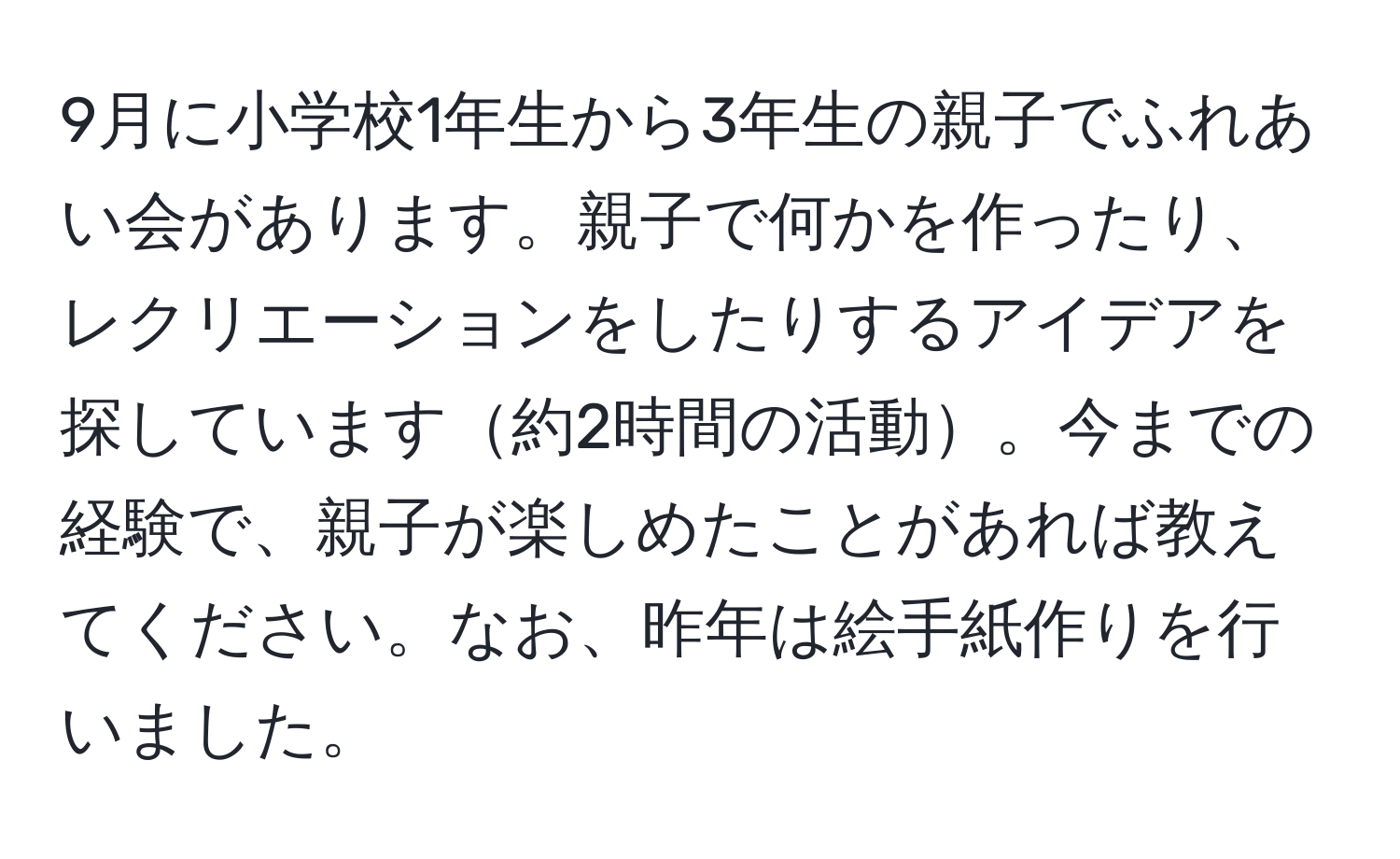 9月に小学校1年生から3年生の親子でふれあい会があります。親子で何かを作ったり、レクリエーションをしたりするアイデアを探しています約2時間の活動。今までの経験で、親子が楽しめたことがあれば教えてください。なお、昨年は絵手紙作りを行いました。