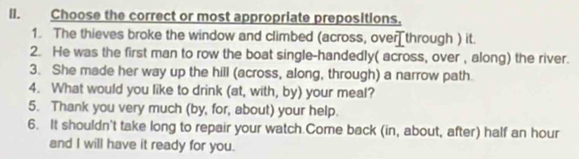 Choose the correct or most appropriate prepositions, 
1. The thieves broke the window and climbed (across, over through ) it. 
2. He was the first man to row the boat single-handedly( across, over , along) the river. 
3. She made her way up the hill (across, along, through) a narrow path. 
4. What would you like to drink (at, with, by) your meal? 
5. Thank you very much (by, for, about) your help. 
6. It shouldn't take long to repair your watch.Come back (in, about, after) half an hour
and I will have it ready for you.