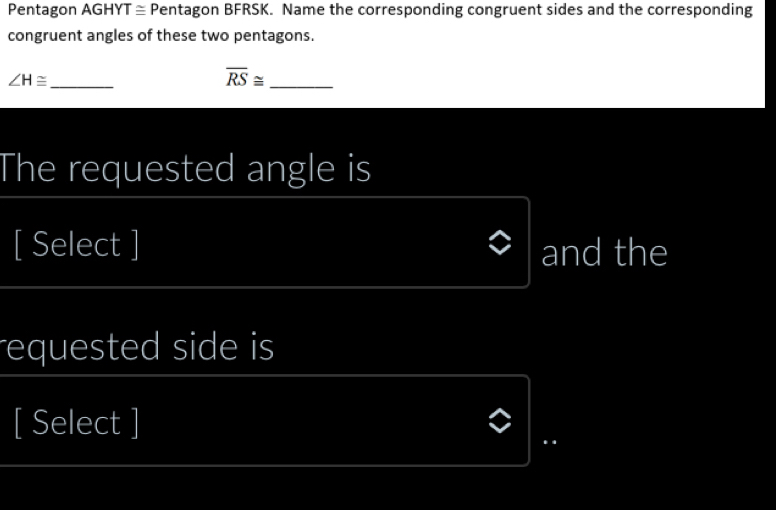 Pentagon AGHYT ≅ Pentagon BFRSK. Name the corresponding congruent sides and the corresponding 
congruent angles of these two pentagons.
∠ H≌ _
overline RS≌ _ 
The requested angle is 
[ Select ] and the 
equested side is 
[ Select ] 
..