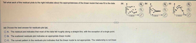 Tell what each of the residual plots to the right indicates about the appropriateness of the linear model that was fit to the data. (a) (b) a (c)
r-v=5
(a) Choose the best answer for residuals plot (a).
A. The residual plot indicates that most of the data fall roughly along a straight line, with the exception of a single point
B. The scattered residuals plot indicates an appropriate linear model
C. The curved pattern in the residuals plot indicates that the linear model is not appropriate. The relationship is not linear.