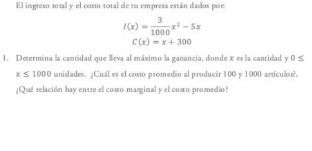 El ingreso total y el costo total de tu empresa están dados por:
I(x)= 3/1000 x^2-5x
C(x)=x+300
1. Determina la cantidad que lleva al máximo la ganancia, donde x es la cantidad y 0≤
x≤ 1000 unidades. ¿Cuál es el costo promedio al producir 100 y 1000 artículos?, 
¿Qué relación hay entre el costo marginal y el costo promedio?