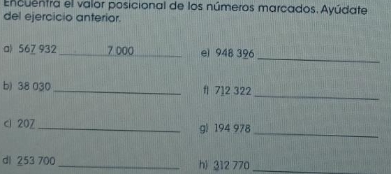 Encuentra el valor posicional de los números marcados. Ayúdate 
del ejercicio anterior. 
_ 
a) 56Z 932 _ 7 000 _ el 948 396
_ 
b) 38 030 _ fl 712 322
cl 20Z _ g| 194 978_ 
dl 253 700 _ h) 312 770 _