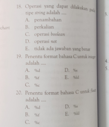 Operasi yang dapat dilakukan pada
tipe string adalah ....
3.
A. penambahan
chart B. perkalian
C. operasi boolean
D. operasi not
E. tidak ada jawaban yang benar
19. Penentu format bahasa C untuk integer
adalah ....
4.
A. % d D. %s
5.
B. % f E. %ld
C. %c
20. Penentu format bahasa C untuk float
adalah ....
A. % d D. %s
B. % f E. %ld
C. %c