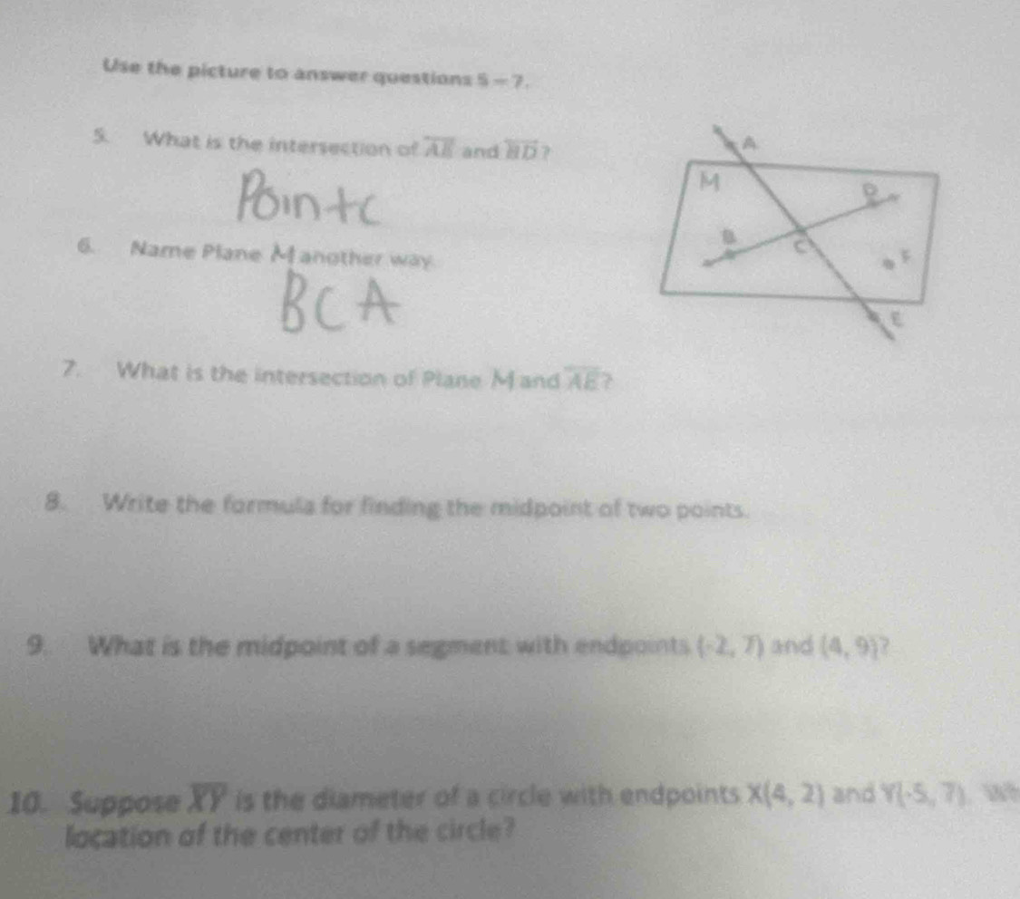 Use the picture to answer questions 5-7. 
5. What is the intersection of overline AE and overleftrightarrow HD 7 
6. Name Plane Manother way 
7. What is the intersection of Plane M and overline AE ? 
8. Write the formula for finding the midpoint of two points. 
9. What is the midpoint of a segment with endpoints (-2,7) and (4,9) 7 
10. Suppose overline XY is the diameter of a circle with endpoints X(4,2) and Y(-5,7)
location of the center of the circle?