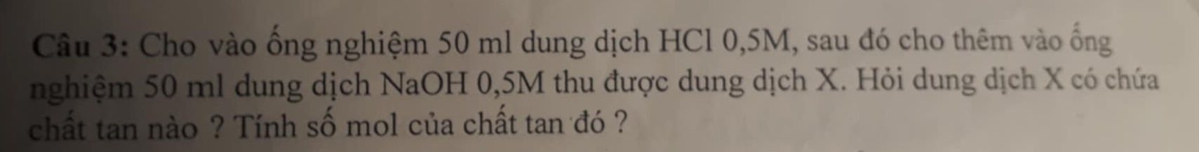 Cho vào ống nghiệm 50 ml dung dịch HCl 0,5M, sau đó cho thêm vào ống 
nghiệm 50 ml dung dịch NaOH 0,5M thu được dung dịch X. Hỏi dung dịch X có chứa 
chất tan nào ? Tính số mol của chất tan đó ?