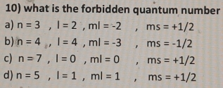 what is the forbidden quantum number
a) n=3, l=2, ml=-2, ms=+1/2
b) n=4, l=4, ml=-3, ms=-1/2
c) n=7, l=0, ml=0, ms=+1/2
d) n=5, l=1, ml=1, ms=+1/2