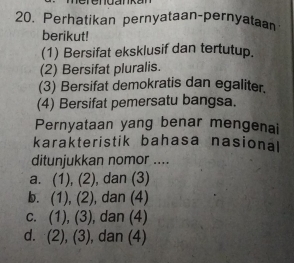 Perhatikan pernyataan-pernyataan
berikut!
(1) Bersifat eksklusif dan tertutup.
(2) Bersifat pluralis.
(3) Bersifat demokratis dan egaliter.
(4) Bersifat pemersatu bangsa.
Pernyataan yang benar mengenai
karakteristik bahasa nasional
ditunjukkan nomor ....
a. (1), (2), dan (3)
b. (1),(2) , dan (4)
c. (1), (3) , dan (4)
d. (2), (3), dan (4)